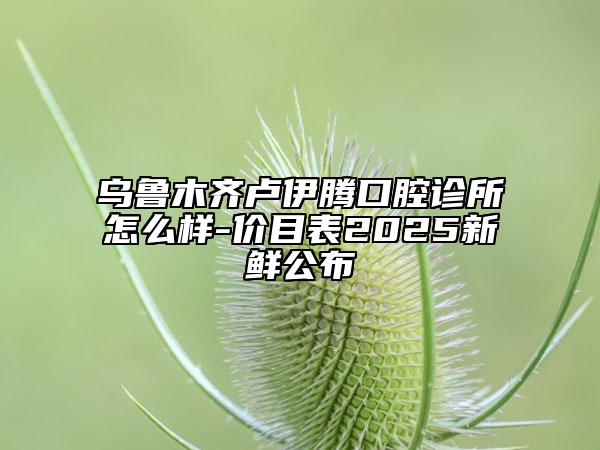 乌鲁木齐卢伊腾口腔诊所怎么样-价目表2025新鲜公布