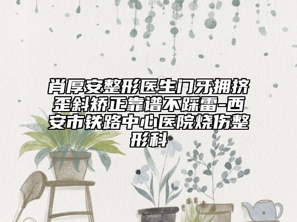 肖厚安整形医生门牙拥挤歪斜矫正靠谱不踩雷-西安市铁路中心医院烧伤整形科