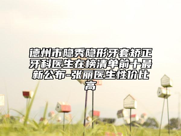 德州市隐秀隐形牙套矫正牙科医生在榜清单前十最新公布-张丽医生性价比高