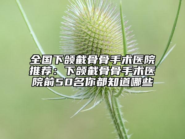 全国下颌截骨骨手术医院推荐：下颌截骨骨手术医院前50名你都知道哪些