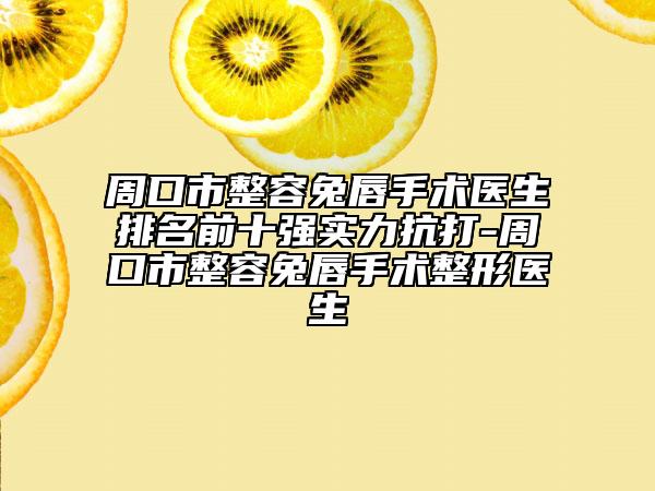 周口市整容兔唇手术医生排名前十强实力抗打-周口市整容兔唇手术整形医生