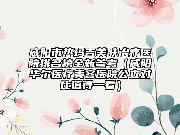 咸阳市热玛吉美肤治疗医院排名榜全新参考（咸阳华尔医疗美容医院公立对比值得一看）