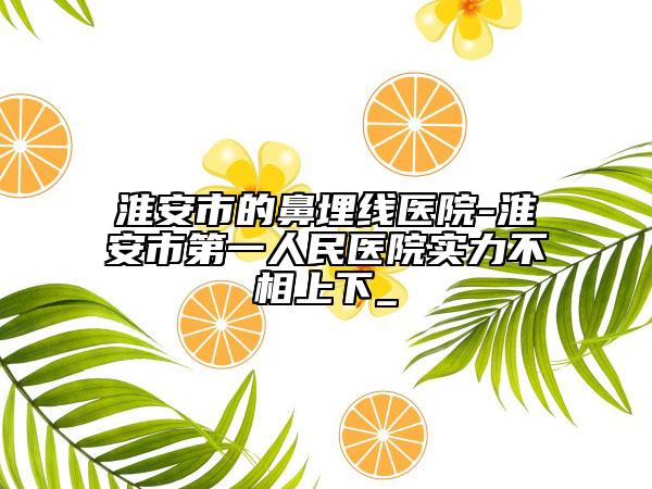 淮安市的鼻埋线医院-淮安市第一人民医院实力不相上下_