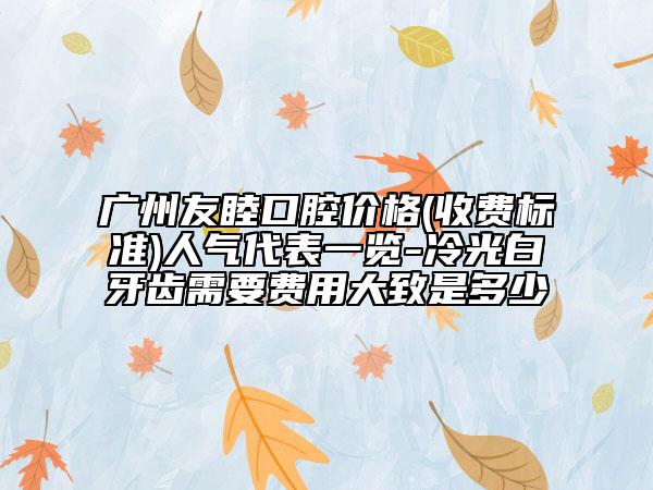 广州友睦口腔价格(收费标准)人气代表一览-冷光白牙齿需要费用大致是多少