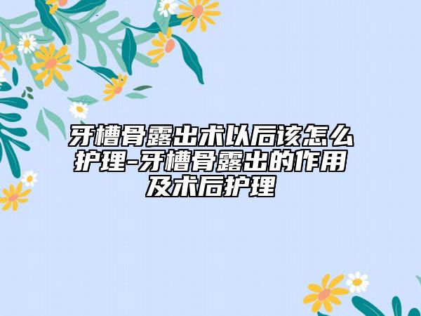 牙槽骨露出术以后该怎么护理-牙槽骨露出的作用及术后护理