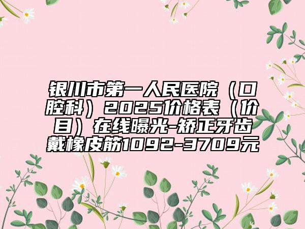 银川市第一人民医院（口腔科）2025价格表（价目）在线曝光-矫正牙齿戴橡皮筋1092-3709元