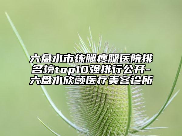 六盘水市练腿瘦腿医院排名榜top10强排行公开-六盘水欣颜医疗美容诊所