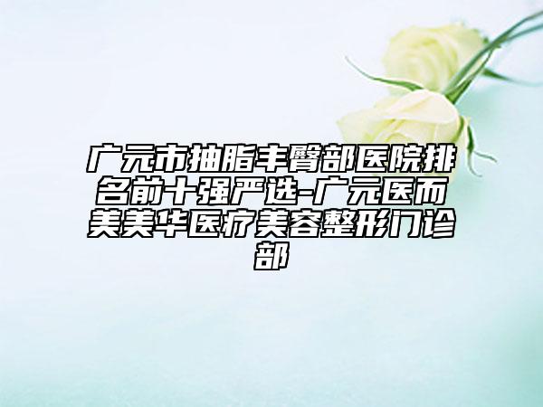 广元市抽脂丰臀部医院排名前十强严选-广元医而美美华医疗美容整形门诊部