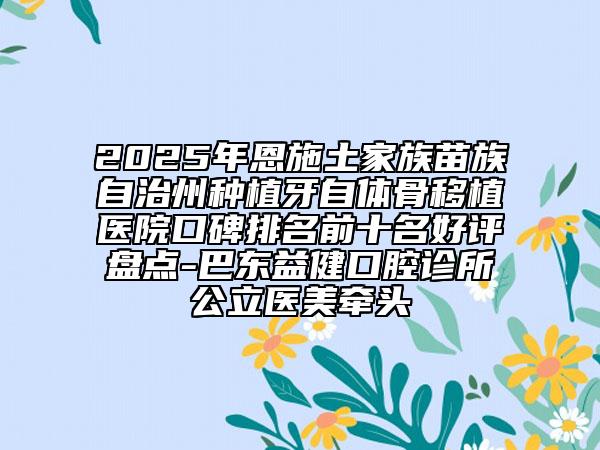 2025年恩施土家族苗族自治州种植牙自体骨移植医院口碑排名前十名好评盘点-巴东益健口腔诊所公立医美牵头