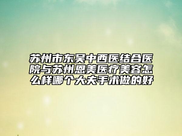 苏州市东吴中西医结合医院与苏州恩美医疗美容怎么样哪个大夫手术做的好