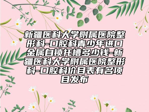 新疆医科大学附属医院整形科-口腔科青少年进口金属自锁托槽多少钱-新疆医科大学附属医院整形科-口腔科价目表有名项目发布
