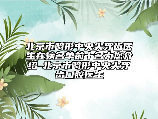 北京市畸形中央尖牙齿医生在榜名单前十名为您介绍-北京市畸形中央尖牙齿口腔医生