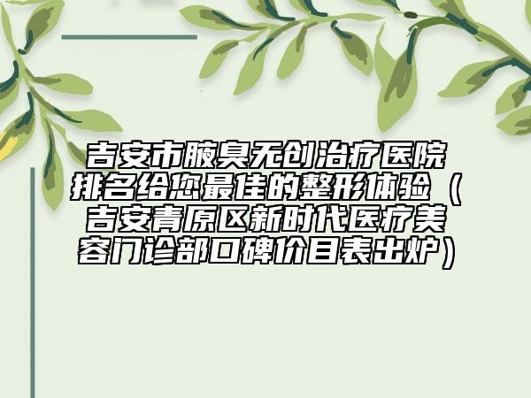 吉安市腋臭无创治疗医院排名给您最佳的整形体验（吉安青原区新时代医疗美容门诊部口碑价目表出炉）