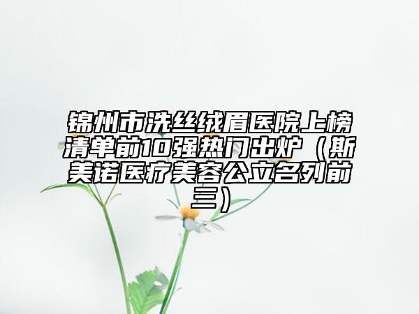 锦州市洗丝绒眉医院上榜清单前10强热门出炉（斯美诺医疗美容公立名列前三）