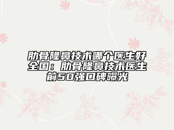 肋骨隆鼻技术哪个医生好全国：肋骨隆鼻技术医生前50强口碑曝光