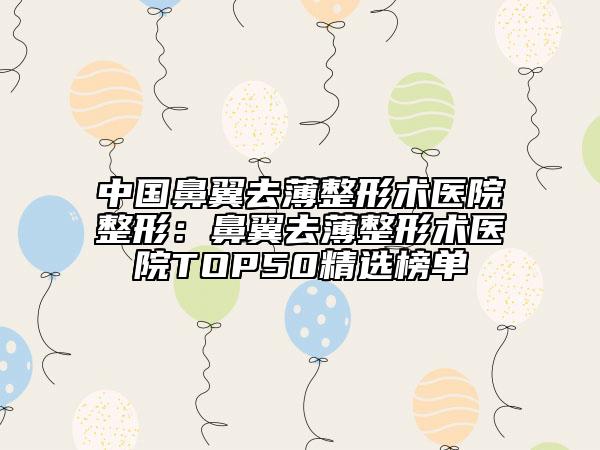 中国鼻翼去薄整形术医院整形：鼻翼去薄整形术医院TOP50精选榜单