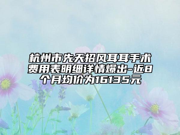 杭州市先天招风耳耳手术费用表明细详情爆出-近8个月均价为16135元