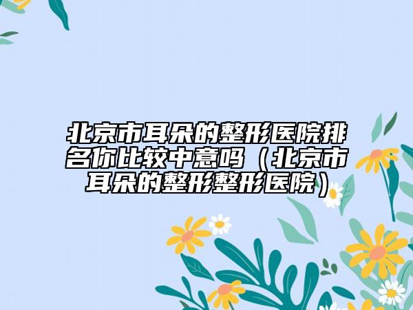 北京市耳朵的整形医院排名你比较中意吗（北京市耳朵的整形整形医院）