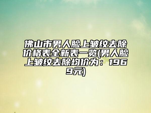 佛山市男人脸上皱纹去除价格表全新表一览(男人脸上皱纹去除均价为：1969元)
