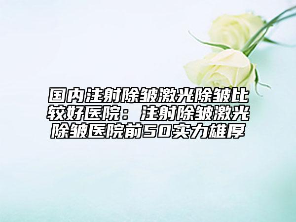 国内注射除皱激光除皱比较好医院：注射除皱激光除皱医院前50实力雄厚