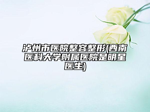 泸州市医院整容整形(西南医科大学附属医院是明星医生)