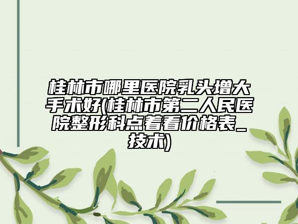 桂林市哪里医院乳头增大手术好(桂林市第二人民医院整形科点着看价格表_技术)