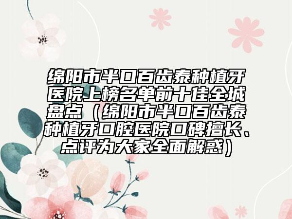 绵阳市半口百齿泰种植牙医院上榜名单前十佳全城盘点（绵阳市半口百齿泰种植牙口腔医院口碑擅长、点评为大家全面解惑）