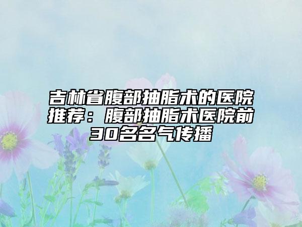 吉林省腹部抽脂术的医院推荐：腹部抽脂术医院前30名名气传播