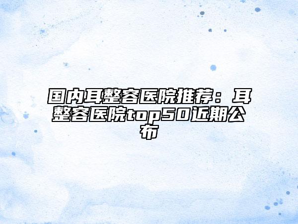 国内耳整容医院推荐：耳整容医院top50近期公布