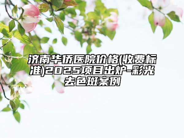 济南华侨医院价格(收费标准)2025项目出炉-彩光去色斑案例