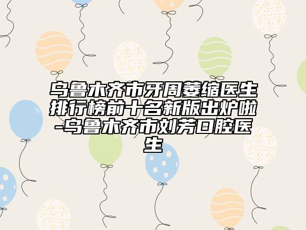 乌鲁木齐市牙周萎缩医生排行榜前十名新版出炉啦-乌鲁木齐市刘芳口腔医生