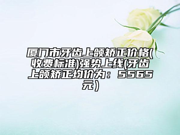 厦门市牙齿上颌矫正价格(收费标准)强势上线(牙齿上颌矫正均价为：5565元）