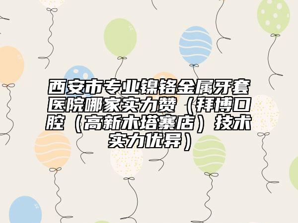 西安市专业镍铬金属牙套医院哪家实力赞（拜博口腔（高新木塔寨店）技术实力优异）