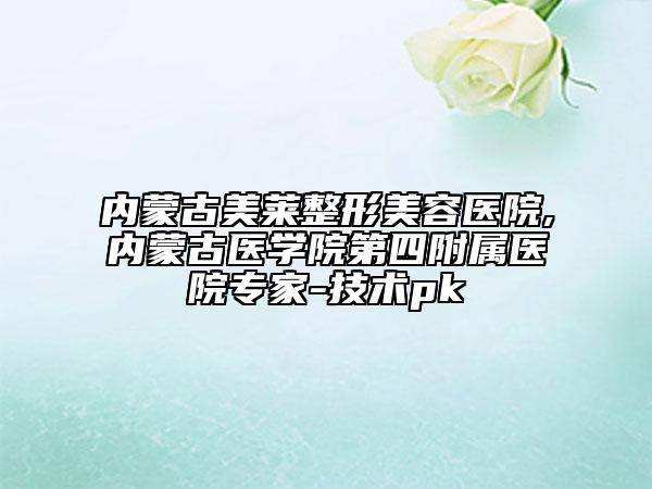 内蒙古美莱整形美容医院,内蒙古医学院第四附属医院专家-技术pk