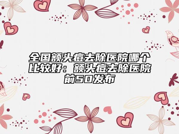 全国额头痘去除医院哪个比较好：额头痘去除医院前50发布