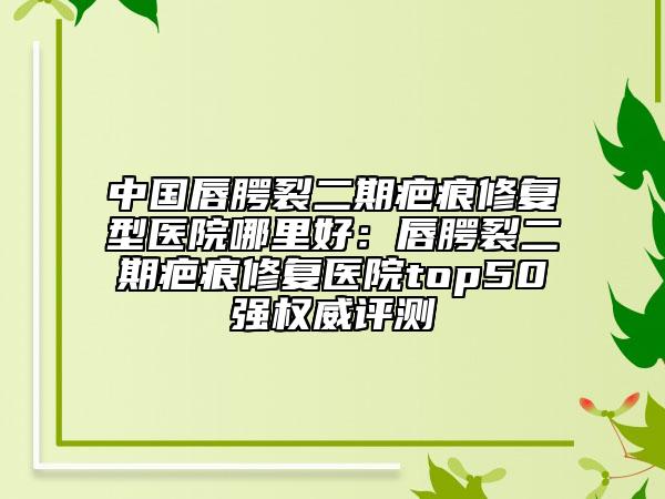 中国唇腭裂二期疤痕修复型医院哪里好：唇腭裂二期疤痕修复医院top50强权威评测