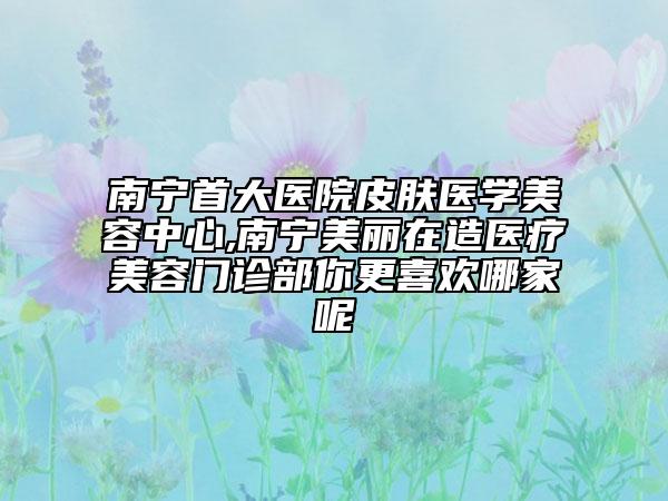 南宁首大医院皮肤医学美容中心,南宁美丽在造医疗美容门诊部你更喜欢哪家呢