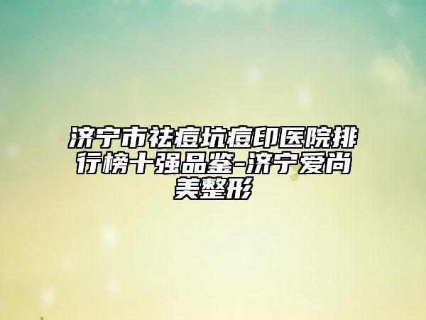 济宁市祛痘坑痘印医院排行榜十强品鉴-济宁爱尚美整形