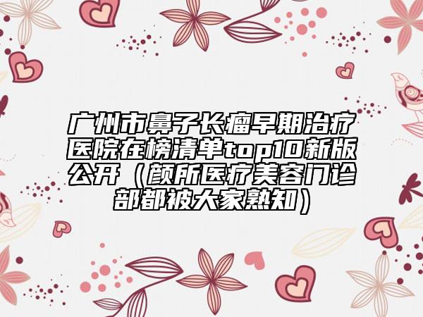 广州市鼻子长瘤早期治疗医院在榜清单top10新版公开（颜所医疗美容门诊部都被大家熟知）