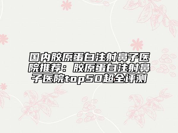 国内胶原蛋白注射鼻子医院推荐：胶原蛋白注射鼻子医院top50超全评测