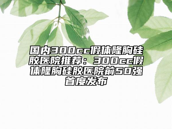 国内300cc假体隆胸硅胶医院推荐：300cc假体隆胸硅胶医院前50强首度发布