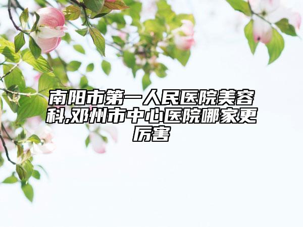 南阳市第一人民医院美容科,邓州市中心医院哪家更厉害