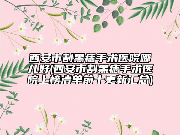 西安市割黑痣手术医院哪儿好(西安市割黑痣手术医院上榜清单前十更新汇总)