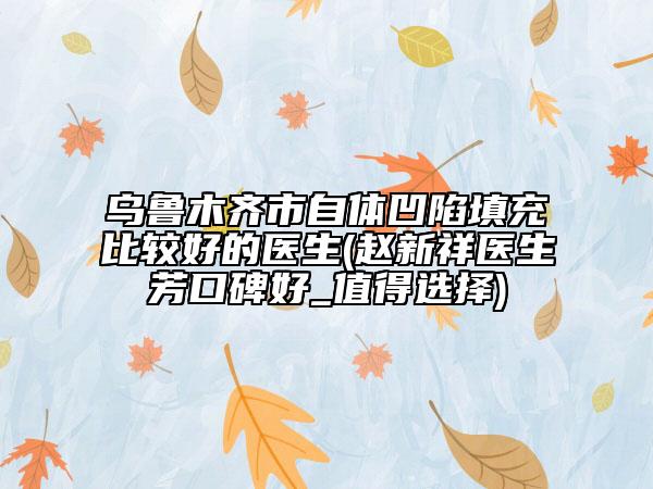 乌鲁木齐市自体凹陷填充比较好的医生(赵新祥医生芳口碑好_值得选择)