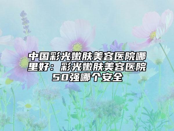 中国彩光嫩肤美容医院哪里好：彩光嫩肤美容医院50强哪个安全