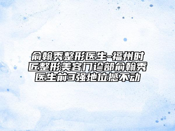 俞翰秀整形医生-福州时匠整形美容门诊部俞翰秀医生前3强地位撼不动