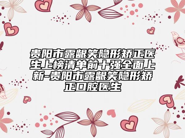 贵阳市露龈笑隐形矫正医生上榜清单前十强全面上新-贵阳市露龈笑隐形矫正口腔医生