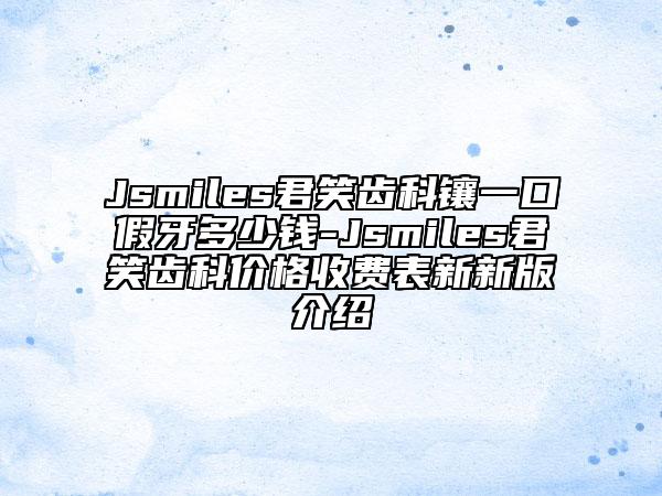 Jsmiles君笑齿科镶一口假牙多少钱-Jsmiles君笑齿科价格收费表新新版介绍