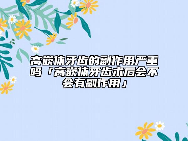高嵌体牙齿的副作用严重吗「高嵌体牙齿术后会不会有副作用」