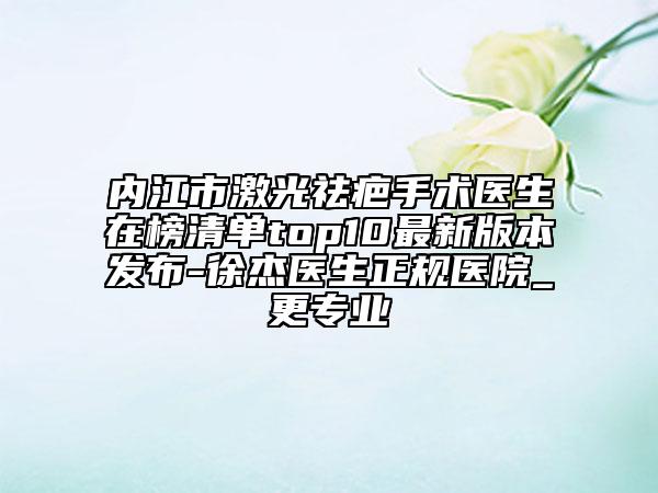 内江市激光祛疤手术医生在榜清单top10最新版本发布-徐杰医生正规医院_更专业